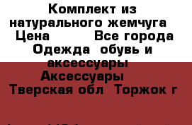 Комплект из натурального жемчуга  › Цена ­ 800 - Все города Одежда, обувь и аксессуары » Аксессуары   . Тверская обл.,Торжок г.